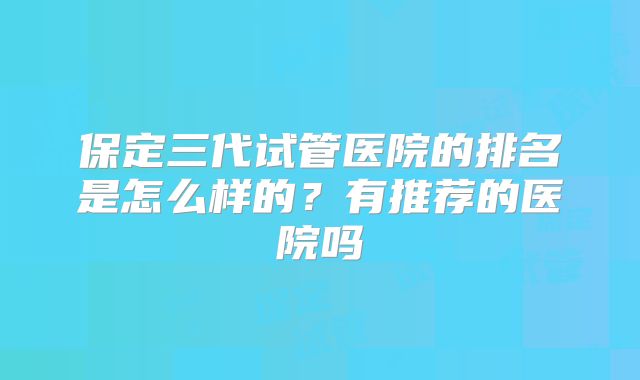 保定三代试管医院的排名是怎么样的?有推荐的医院吗