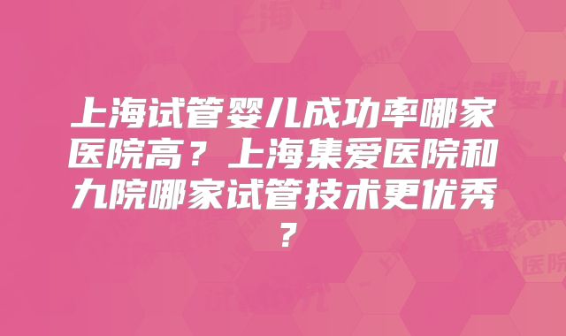 上海试管婴儿成功率哪家医院高?上海集爱医院和九院哪家试管技术更优秀?