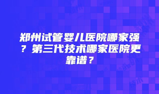 郑州试管婴儿医院哪家强?第三代技术哪家医院更靠谱?