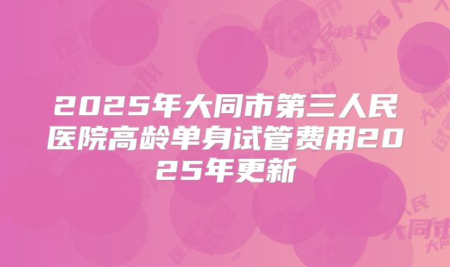 2025年大同市第三人民医院高龄单身试管费用2025年更新
