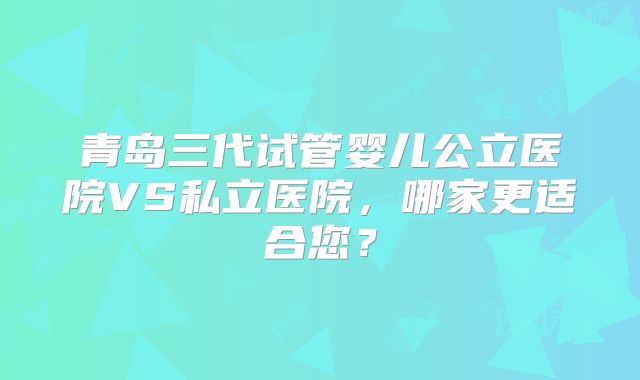 青岛三代试管婴儿公立医院VS私立医院,哪家更适合您?