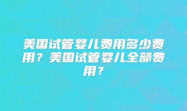 美国试管婴儿费用多少费用？美国试管婴儿全部费用？