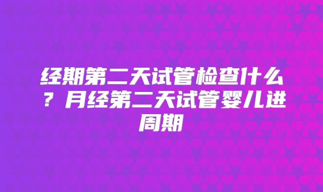 经期第二天试管检查什么?月经第二天试管婴儿进周期