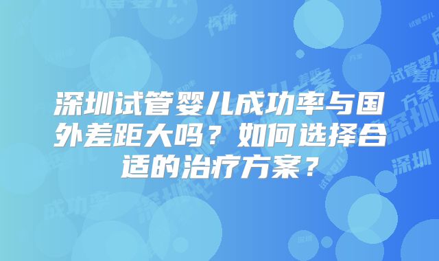 深圳试管婴儿成功率与国外差距大吗?如何选择合适的治疗方案?