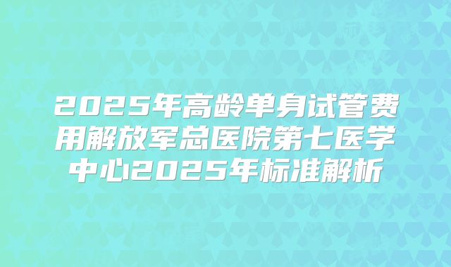 2025年高龄单身试管费用解放军总医院第七医学中心2025年标准解析