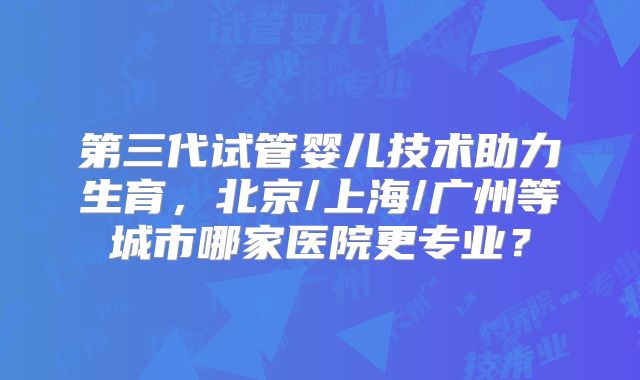第三代试管婴儿技术助力生育,北京/上海/广州等城市哪家医院更专业?