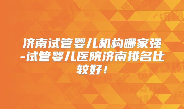 济南试管婴儿机构哪家强-试管婴儿医院济南排名比较好！