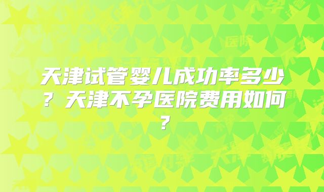 天津试管婴儿成功率多少?天津不孕医院费用如何?