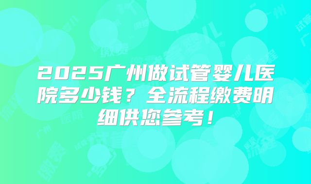 2025广州做试管婴儿医院多少钱？全流程缴费明细供您参考！