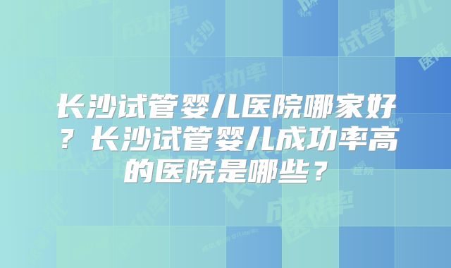 长沙试管婴儿医院哪家好?长沙试管婴儿成功率高的医院是哪些?