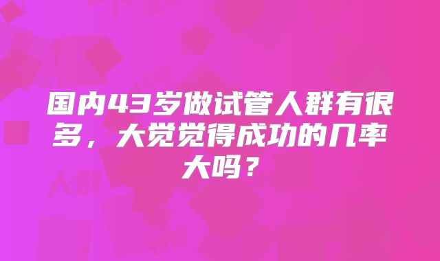 国内43岁做试管人群有很多,大觉觉得成功的几率大吗?
