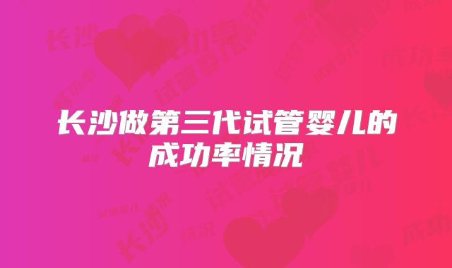 长沙做第三代试管婴儿的成功率情况