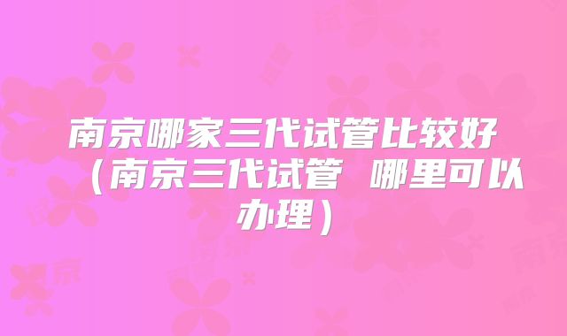 南京哪家三代试管比较好(南京三代试管 哪里可以办理)