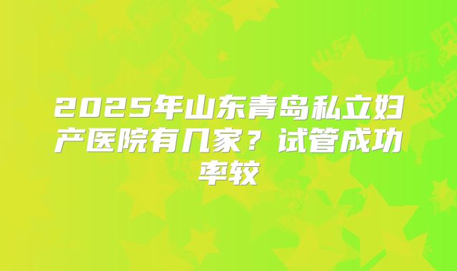 2025年山东青岛私立妇产医院有几家？试管成功率较