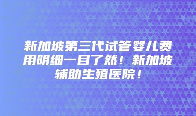 新加坡第三代试管婴儿费用明细一目了然！新加坡辅助生殖医院！