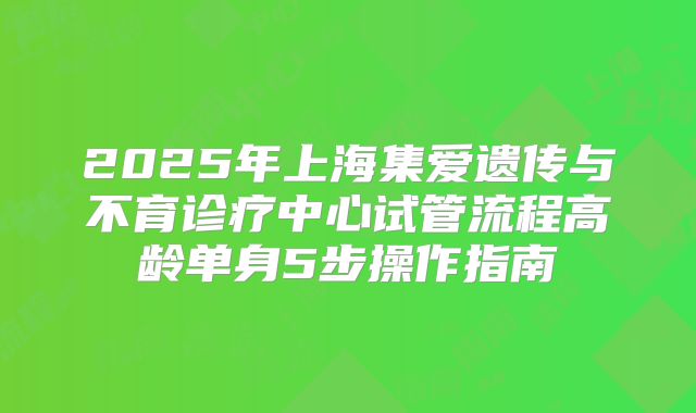 2025年上海集爱遗传与不育诊疗中心试管流程高龄单身5步操作指南