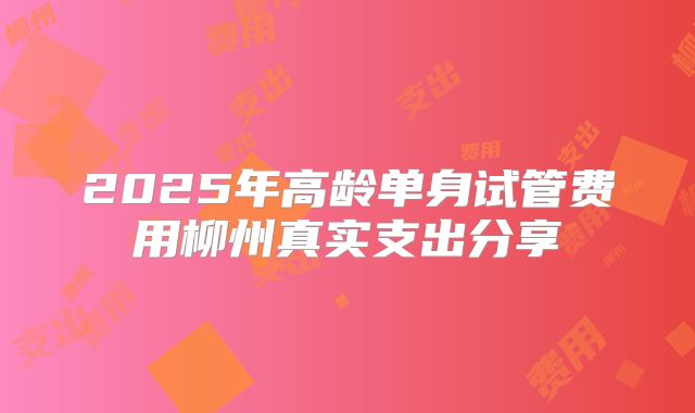 2025年高龄单身试管费用柳州真实支出分享