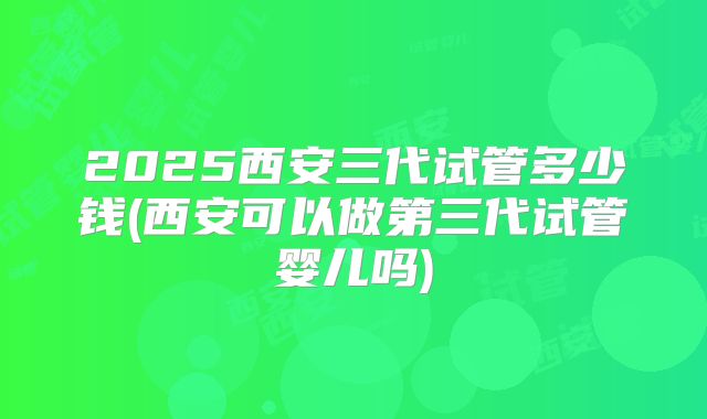 2025西安三代试管多少钱(西安可以做第三代试管婴儿吗)