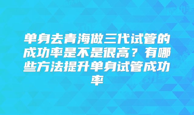 单身去青海做三代试管的成功率是不是很高?有哪些方法提升单身试管成功率
