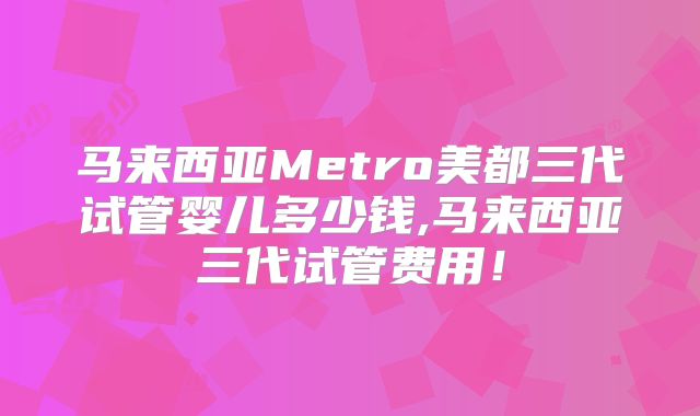 马来西亚Metro美都三代试管婴儿多少钱,马来西亚三代试管费用!