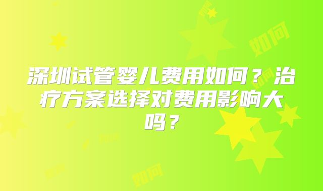 深圳试管婴儿费用如何？治疗方案选择对费用影响大吗？