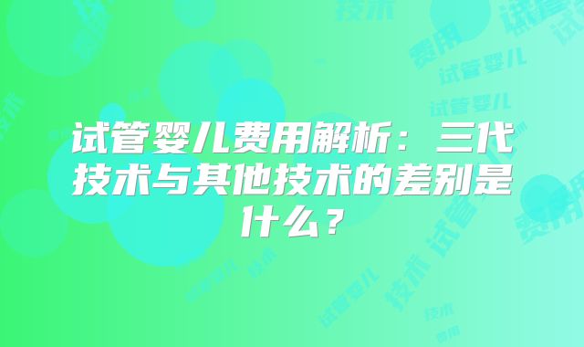 试管婴儿费用解析：三代技术与其他技术的差别是什么？