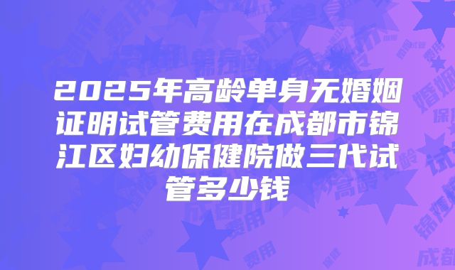 2025年高龄单身无婚姻证明试管费用在成都市锦江区妇幼保健院做三代试管多少钱