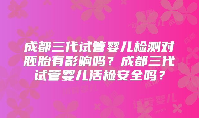成都三代试管婴儿检测对胚胎有影响吗?成都三代试管婴儿活检安全吗?