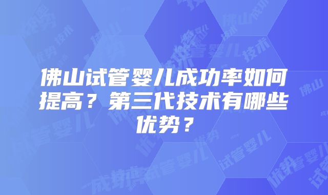 佛山试管婴儿成功率如何提高?第三代技术有哪些优势?