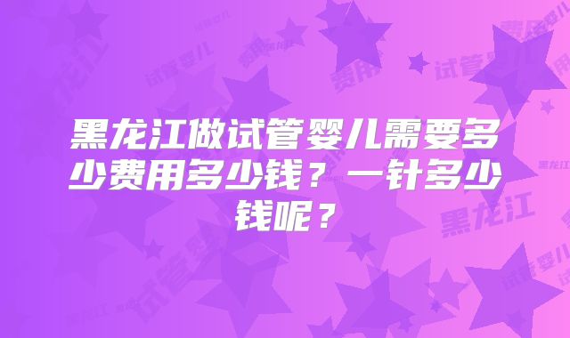 黑龙江做试管婴儿需要多少费用多少钱?一针多少钱呢?