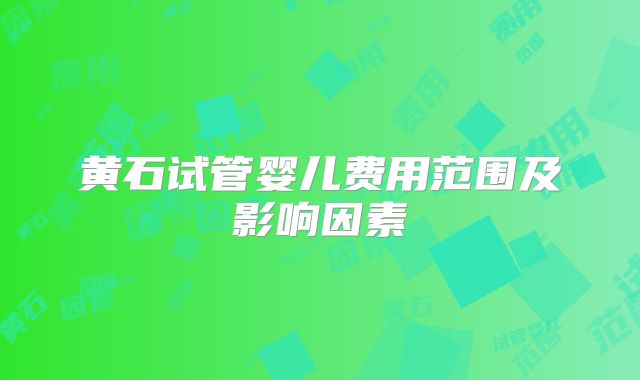 黄石试管婴儿费用范围及影响因素