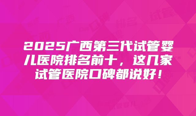 2025广西第三代试管婴儿医院排名前十，这几家试管医院口碑都说好！