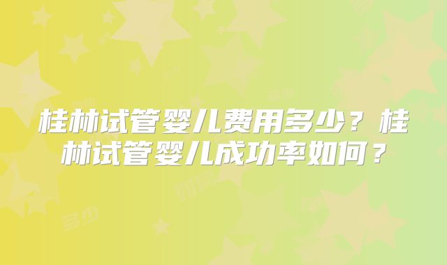 桂林试管婴儿费用多少?桂林试管婴儿成功率如何?