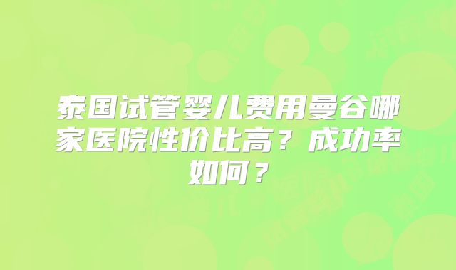 泰国试管婴儿费用曼谷哪家医院性价比高?成功率如何?