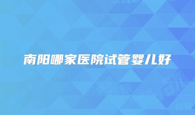 南阳哪家医院试管婴儿好