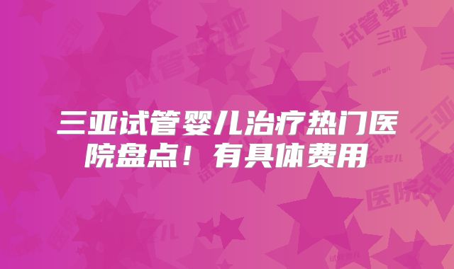 三亚试管婴儿治疗热门医院盘点！有具体费用
