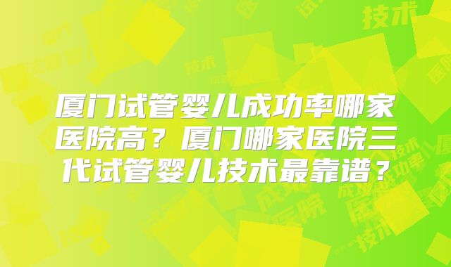 厦门试管婴儿成功率哪家医院高?厦门哪家医院三代试管婴儿技术最靠谱?