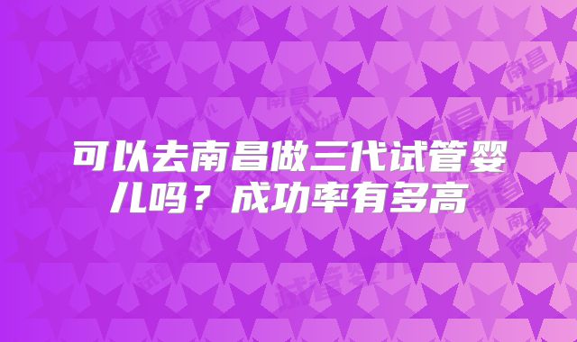 可以去南昌做三代试管婴儿吗?成功率有多高