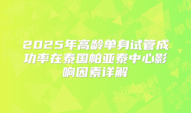 2025年高龄单身试管成功率在泰国帕亚泰中心影响因素详解