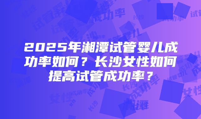 2025年湘潭试管婴儿成功率如何？长沙女性如何提高试管成功率？