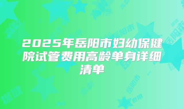 2025年岳阳市妇幼保健院试管费用高龄单身详细清单