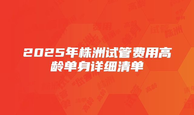 2025年株洲试管费用高龄单身详细清单
