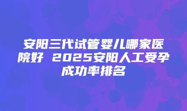 安阳三代试管婴儿哪家医院好 2025安阳人工受孕成功率排名