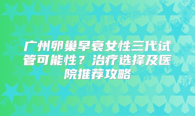 广州卵巢早衰女性三代试管可能性?治疗选择及医院推荐攻略