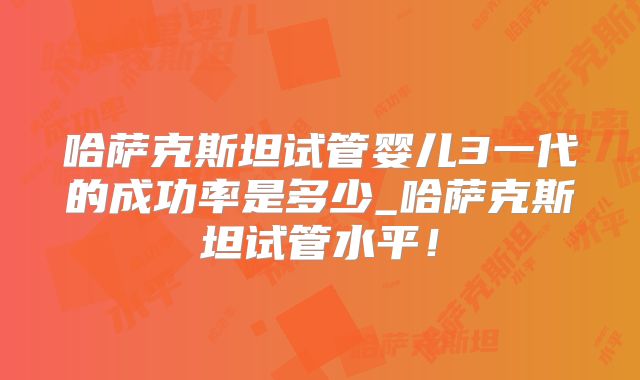哈萨克斯坦试管婴儿3一代的成功率是多少_哈萨克斯坦试管水平！