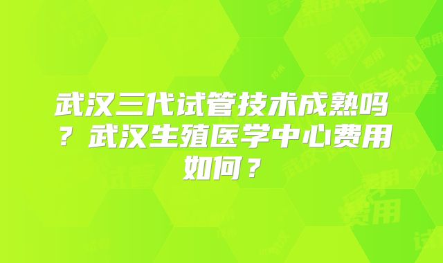 武汉三代试管技术成熟吗？武汉生殖医学中心费用如何？