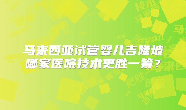 马来西亚试管婴儿吉隆坡哪家医院技术更胜一筹？