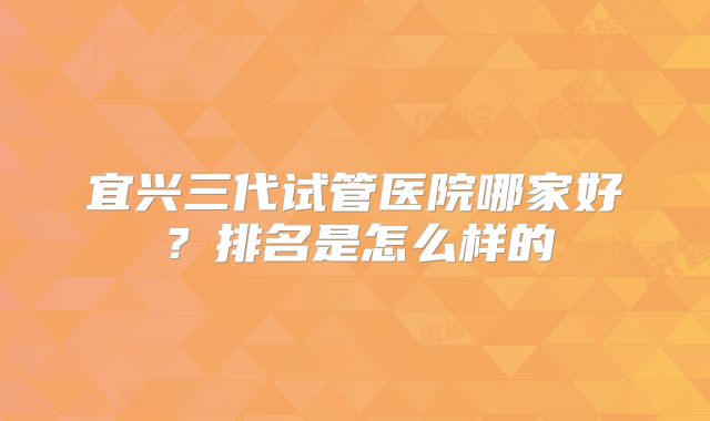宜兴三代试管医院哪家好?排名是怎么样的