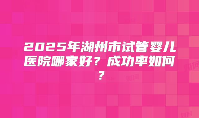 2025年湖州市试管婴儿医院哪家好?成功率如何?