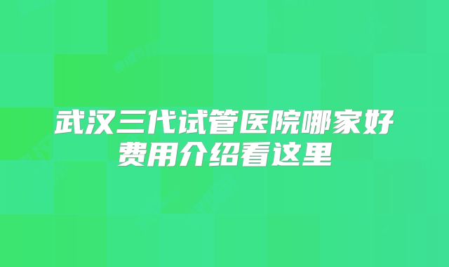 武汉三代试管医院哪家好费用介绍看这里